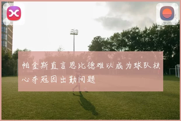 帕金斯直言恩比德难以成为球队核心夺冠因出勤问题