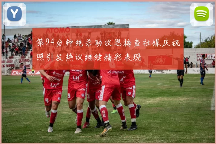 第94分钟绝杀助攻恩梅查社媒庆祝照引发热议继续精彩表现