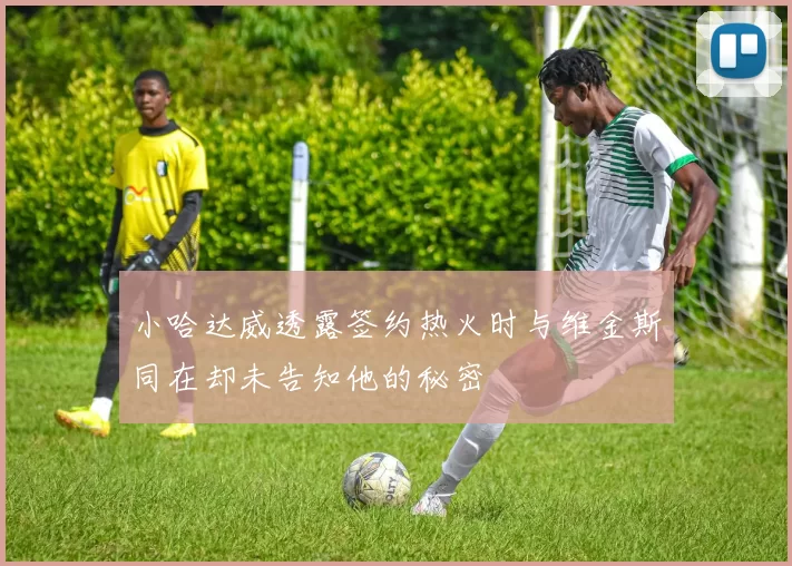 小哈达威透露签约热火时与维金斯同在却未告知他的秘密