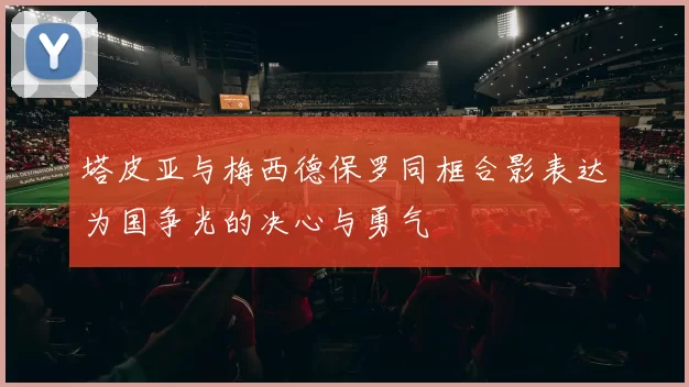 塔皮亚与梅西德保罗同框合影表达为国争光的决心与勇气