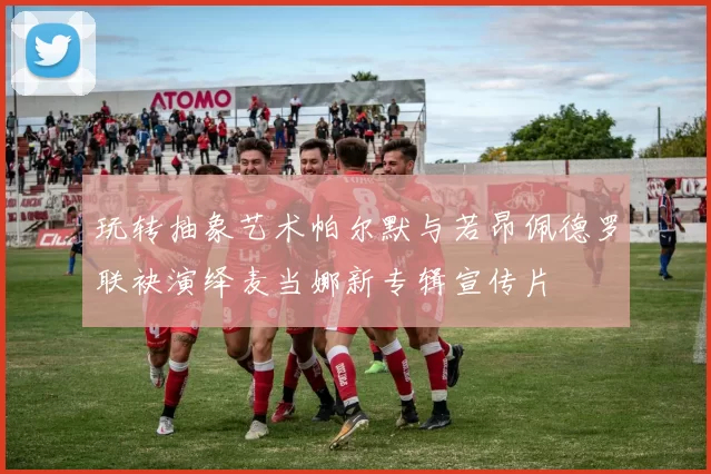玩转抽象艺术帕尔默与若昂佩德罗联袂演绎麦当娜新专辑宣传片
