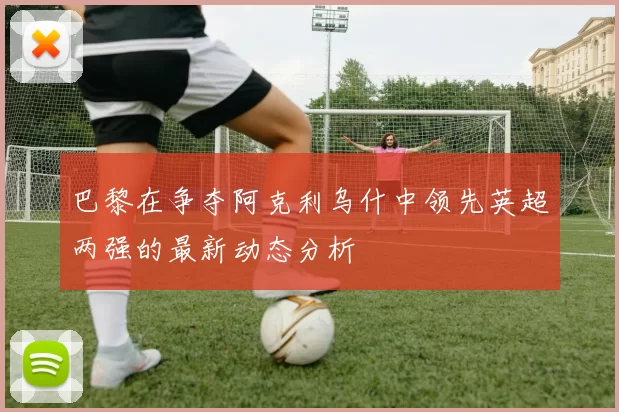 巴黎在争夺阿克利乌什中领先英超两强的最新动态分析