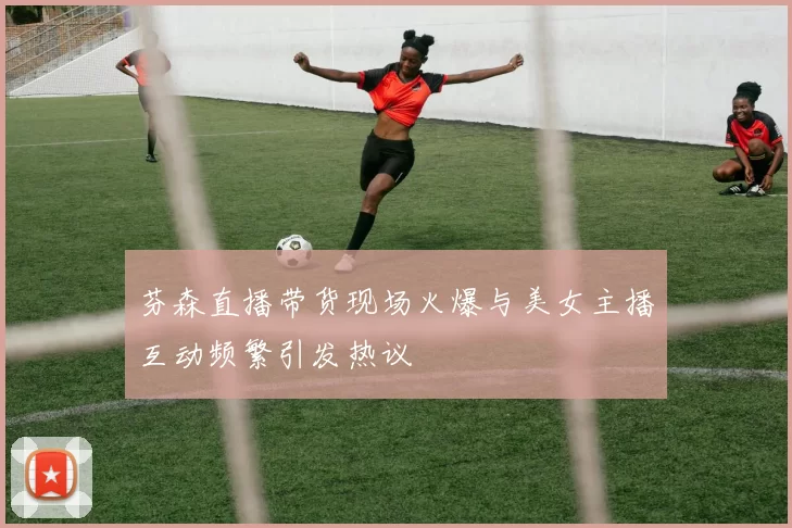 芬森直播带货现场火爆与美女主播互动频繁引发热议