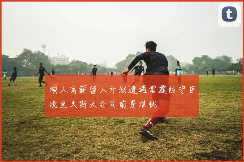 湖人高薪留人计划遭遇雷霆防守困境里夫斯大合同前景堪忧