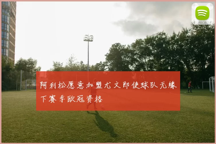 阿利松愿意加盟尤文即使球队无缘下赛季欧冠资格