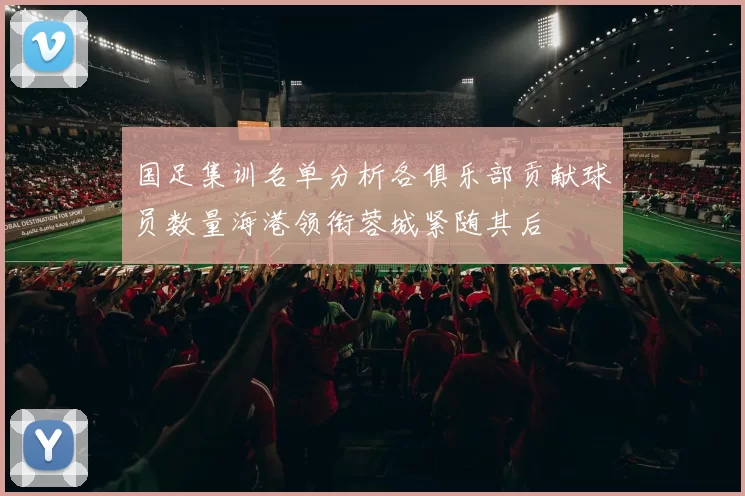 国足集训名单分析各俱乐部贡献球员数量海港领衔蓉城紧随其后