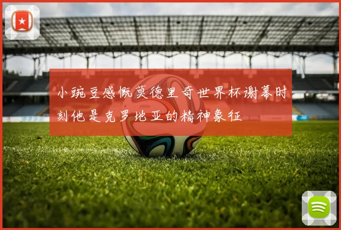 小豌豆感慨莫德里奇世界杯谢幕时刻他是克罗地亚的精神象征