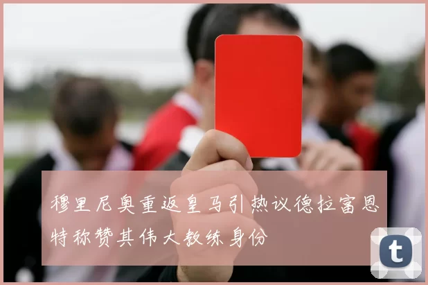 穆里尼奥重返皇马引热议德拉富恩特称赞其伟大教练身份