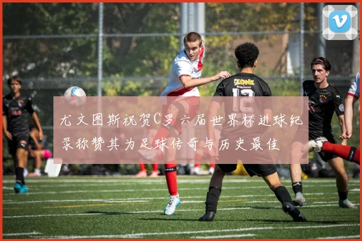 尤文图斯祝贺C罗六届世界杯进球纪录称赞其为足球传奇与历史最佳