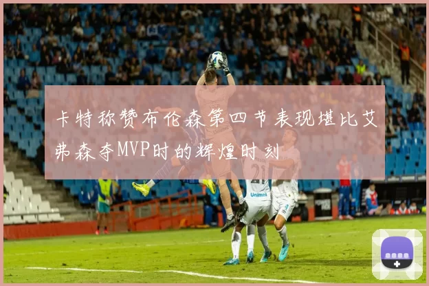 卡特称赞布伦森第四节表现堪比艾弗森夺MVP时的辉煌时刻