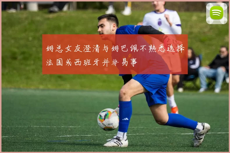 姆总女友澄清与姆巴佩不熟悉选择法国或西班牙并非易事