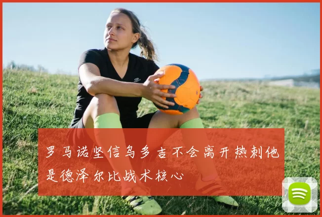 罗马诺坚信乌多吉不会离开热刺他是德泽尔比战术核心