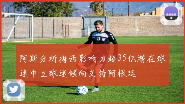 阿斯分析梅西影响力超35亿潜在球迷中立球迷倾向支持阿根廷