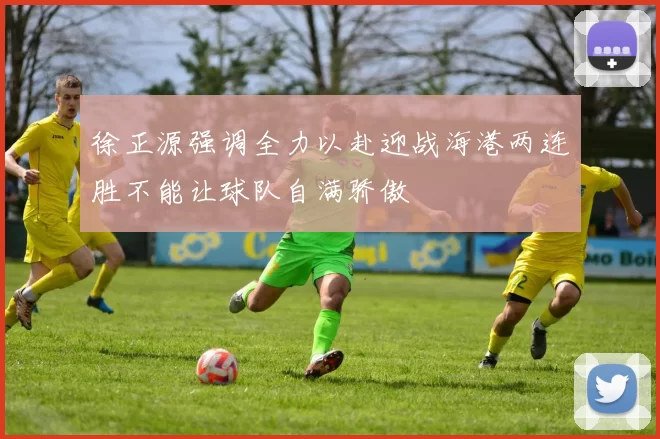 徐正源强调全力以赴迎战海港两连胜不能让球队自满骄傲