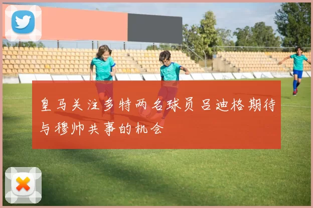 皇马关注多特两名球员吕迪格期待与穆帅共事的机会