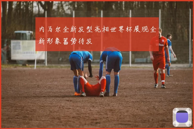 内马尔全新发型亮相世界杯展现全新形象蓄势待发