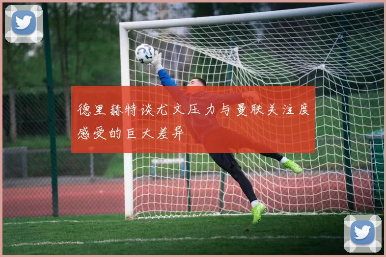 德里赫特谈尤文压力与曼联关注度感受的巨大差异