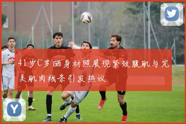 41岁C罗晒身材照展现紧致腹肌与完美肌肉线条引发热议