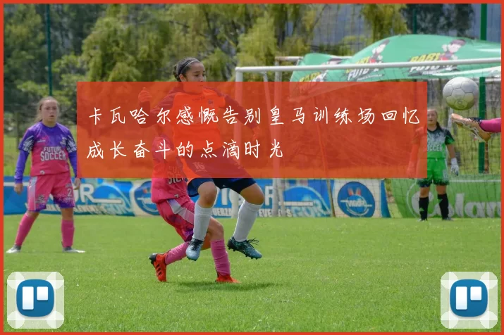 卡瓦哈尔感慨告别皇马训练场回忆成长奋斗的点滴时光